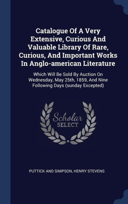 Catalogue Of A Very Extensive, Curious And Valuable Library Of Rare, Curious, And Important Works In Anglo-American Literature: Which Will Be Sold By ... And Nine Following Days (Sunday Excepted)