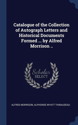 Catalogue Of The Collection Of Autograph Letters And Historical Documents Formed ... By Alfred Morrison ..