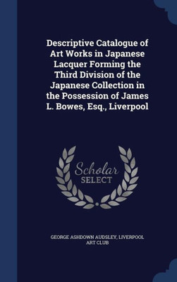 Descriptive Catalogue Of Art Works In Japanese Lacquer Forming The Third Division Of The Japanese Collection In The Possession Of James L. Bowes, Esq., Liverpool
