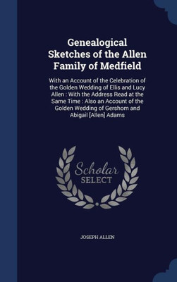 Genealogical Sketches Of The Allen Family Of Medfield: With An Account Of The Celebration Of The Golden Wedding Of Ellis And Lucy Allen: With The ... Wedding Of Gershom And Abigail [Allen] Adams