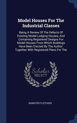 Model Houses For The Industrial Classes: Being A Review Of The Defects Of Existing Model Lodging Houses, And Containing Registered Designs For Model ... Together With Registered Plans For The