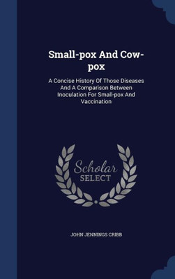 Small-Pox And Cow-Pox: A Concise History Of Those Diseases And A Comparison Between Inoculation For Small-Pox And Vaccination