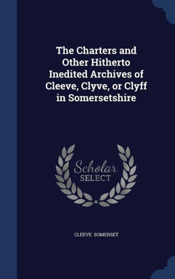 The Charters And Other Hitherto Inedited Archives Of Cleeve, Clyve, Or Clyff In Somersetshire