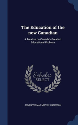 The Education Of The New Canadian: A Treatise On Canada's Greatest Educational Problem