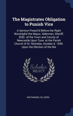 The Magistrates Obligation To Punish Vice: A Sermon Preach'D Before The Right Worshipful The Mayor, Aldermen, Sheriff, [Et]C. Of The Town And County ... October 8. 1699. Upon The Election Of The Ma