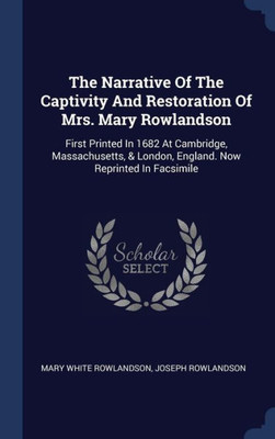 The Narrative Of The Captivity And Restoration Of Mrs. Mary Rowlandson: First Printed In 1682 At Cambridge, Massachusetts, & London, England. Now Reprinted In Facsimile