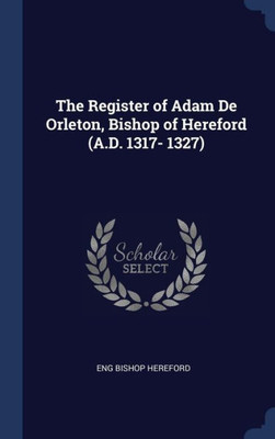 The Register Of Adam De Orleton, Bishop Of Hereford (A.D. 1317- 1327)