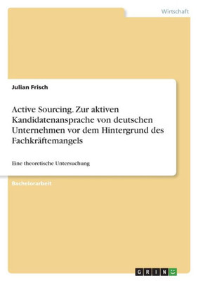 Active Sourcing. Zur Aktiven Kandidatenansprache Von Deutschen Unternehmen Vor Dem Hintergrund Des Fachkräftemangels: Eine Theoretische Untersuchung (German Edition)