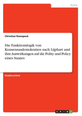 Die Funktionslogik Von Konsensusdemokratien Nach Lijphart Und Ihre Auswirkungen Auf Die Polity Und Policy Eines Staates (German Edition)