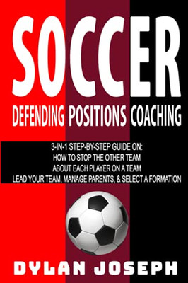 Soccer: A Step-by-Step Guide on How to Stop the Other Team, About Each Player on a Team, and How to Lead Your Players, Manage Parents, and Select the Best Formation (Understand Soccer)