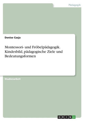Montessori- Und Fröbelpädagogik. Kindesbild, Pädagogische Ziele Und Bedeutungsformen (German Edition)