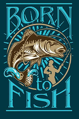 Born to Fish: Notebook For The Serious Fisherman To Record Fishing Trip Experiences | Fishing Trip Log Book | Fishing Trip Essentials Record Book