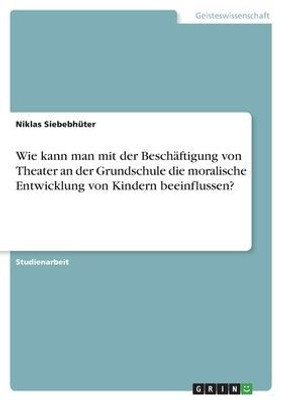 Wie Kann Man Mit Der Beschäftigung Von Theater An Der Grundschule Die Moralische Entwicklung Von Kindern Beeinflussen? (German Edition)