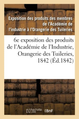 Catalogue Des Produits Exposés. 6E Exposition Des Produits Des Membres De L'Académie De L'Industrie: Orangerie Des Tuileries, 1842 (French Edition)