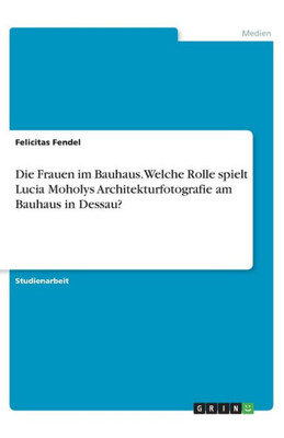 Die Frauen Im Bauhaus. Welche Rolle Spielt Lucia Moholys Architekturfotografie Am Bauhaus In Dessau? (German Edition)