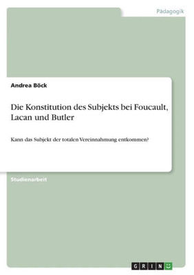 Die Konstitution Des Subjekts Bei Foucault, Lacan Und Butler: Kann Das Subjekt Der Totalen Vereinnahmung Entkommen? (German Edition)
