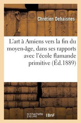 L'Art À Amiens Vers La Fin Du Moyen-Âge, Dans Ses Rapports Avec L'École Flamande Primitive (French Edition)