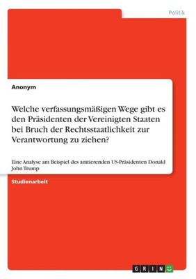 Welche Verfassungsmäßigen Wege Gibt Es Den Präsidenten Der Vereinigten Staaten Bei Bruch Der Rechtsstaatlichkeit Zur Verantwortung Zu Ziehen?: Eine ... Donald John Trump (German Edition)