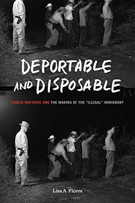 Deportable And Disposable: Public Rhetoric And The Making Of The Illegal Immigrant (Rhetoric And Democratic Deliberation)