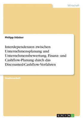 Interdependenzen Zwischen Unternehmensplanung Und Unternehmensbewertung. Finanz- Und Cashflow-Planung Durch Das Discounted-Cashflow-Verfahren (German Edition)