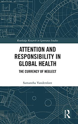 Attention And Responsibility In Global Health: The Currency Of Neglect (Routledge Research In Ignorance Studies)