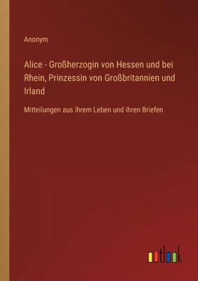 Alice - Großherzogin Von Hessen Und Bei Rhein, Prinzessin Von Großbritannien Und Irland: Mitteilungen Aus Ihrem Leben Und Ihren Briefen (German Edition)