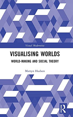 Visualising Worlds: World-Making And Social Theory (Visual Modernities)