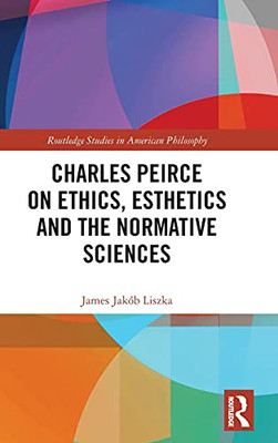 Charles Peirce On Ethics, Esthetics And The Normative Sciences (Routledge Studies In American Philosophy)