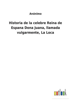 Historia De La Celebre Reina De Espana Dona Juana, Llamada Vulgarmente, La Loca (Spanish Edition)
