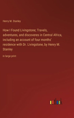 How I Found Livingstone; Travels, Adventures, And Discoveres In Central Africa, Including An Account Of Four Months' Residence With Dr. Livingstone, By Henry M. Stanley: In Large Print