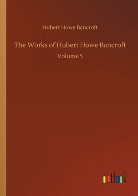The Works Of Hubert Howe Bancroft: Volume 5