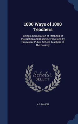 1000 Ways Of 1000 Teachers: Being A Compilation Of Methods Of Instruction And Discipine Practiced By Prominent Public School Teachers Of The Country