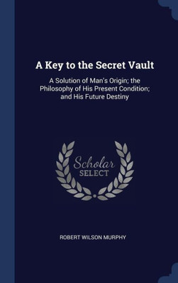 A Key To The Secret Vault: A Solution Of Man's Origin; The Philosophy Of His Present Condition; And His Future Destiny