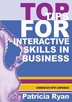 Top Tips For Interactive Skills In Business: Quick Reference Tips That Will Help You Improve Your Interactions With Others In Business