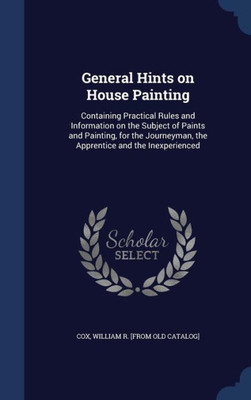 General Hints On House Painting: Containing Practical Rules And Information On The Subject Of Paints And Painting, For The Journeyman, The Apprentice And The Inexperienced