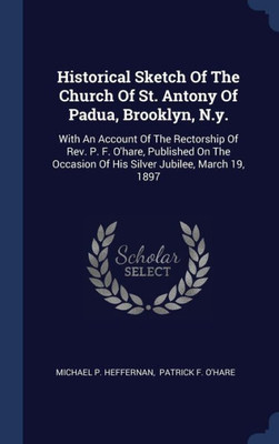 Historical Sketch Of The Church Of St. Antony Of Padua, Brooklyn, N.Y.: With An Account Of The Rectorship Of Rev. P. F. O'Hare, Published On The Occasion Of His Silver Jubilee, March 19, 1897