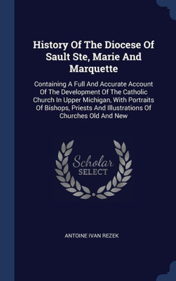 History Of The Diocese Of Sault Ste, Marie And Marquette: Containing A Full And Accurate Account Of The Development Of The Catholic Church In Upper ... And Illustrations Of Churches Old And New