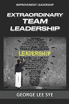 Extraordinary Team Leadership: A Guide To Effectively Leading And Extracting The Best Out Of Teams