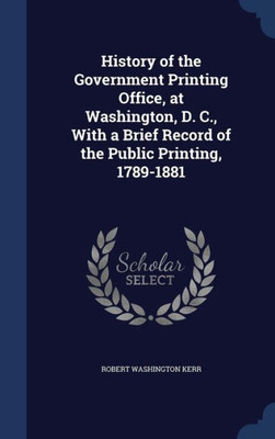 History Of The Government Printing Office, At Washington, D. C., With A Brief Record Of The Public Printing, 1789-1881