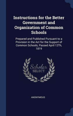 Instructions For The Better Government And Organization Of Common Schools: Prepared And Published Pursuant To A Provision In The Act For The Support Of Common Schools, Passed April 12Th, 1819