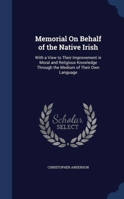 Memorial On Behalf Of The Native Irish: With A View To Their Improvement In Moral And Religious Knowledge Through The Medium Of Their Own Language