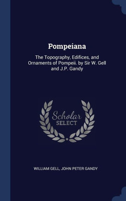 Pompeiana: The Topography, Edifices, And Ornaments Of Pompeii. By Sir W. Gell And J.P. Gandy