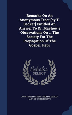 Remarks On An Anonymous Tract [By T. Secker] Entitled An Answer To Dr. Mayhew's Observations On ... The Society For The Propagation Of The Gospel. Repr