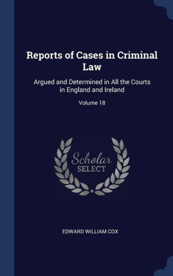 Reports Of Cases In Criminal Law: Argued And Determined In All The Courts In England And Ireland; Volume 18