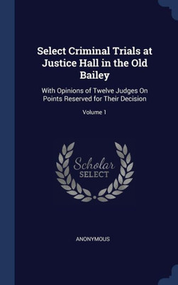 Select Criminal Trials At Justice Hall In The Old Bailey: With Opinions Of Twelve Judges On Points Reserved For Their Decision; Volume 1