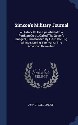 Simcoe's Military Journal: A History Of The Operations Of A Partisan Corps, Called The Queen's Rangers, Commanded By Lieut. Col. J.G. Simcoe, During The War Of The American Revolution