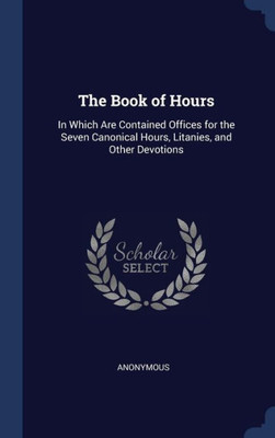 The Book Of Hours: In Which Are Contained Offices For The Seven Canonical Hours, Litanies, And Other Devotions