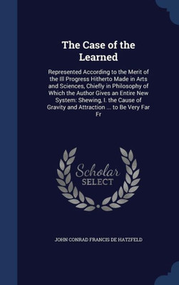 The Case Of The Learned: Represented According To The Merit Of The Ill Progress Hitherto Made In Arts And Sciences, Chiefly In Philosophy Of Which The ... Gravity And Attraction ... To Be Very Far Fr