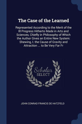 The Case Of The Learned: Represented According To The Merit Of The Ill Progress Hitherto Made In Arts And Sciences, Chiefly In Philosophy Of Which The ... Gravity And Attraction ... To Be Very Far Fr