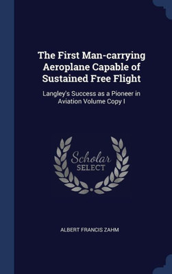The First Man-Carrying Aeroplane Capable Of Sustained Free Flight: Langley's Success As A Pioneer In Aviation Volume Copy I
